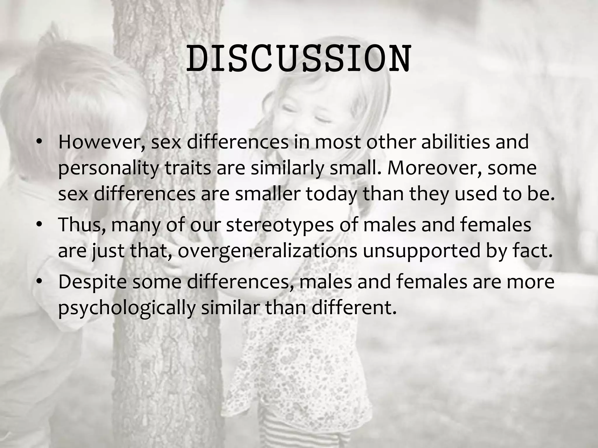 DISCUSSION
• However, sex differences in most other abilities and
personality traits are similarly small. Moreover, some
sex differences are smaller today than they used to be.
• Thus, many of our stereotypes of males and females
are just that, overgeneralizations unsupported by fact.
• Despite some differences, males and females are more
psychologically similar than different.
 