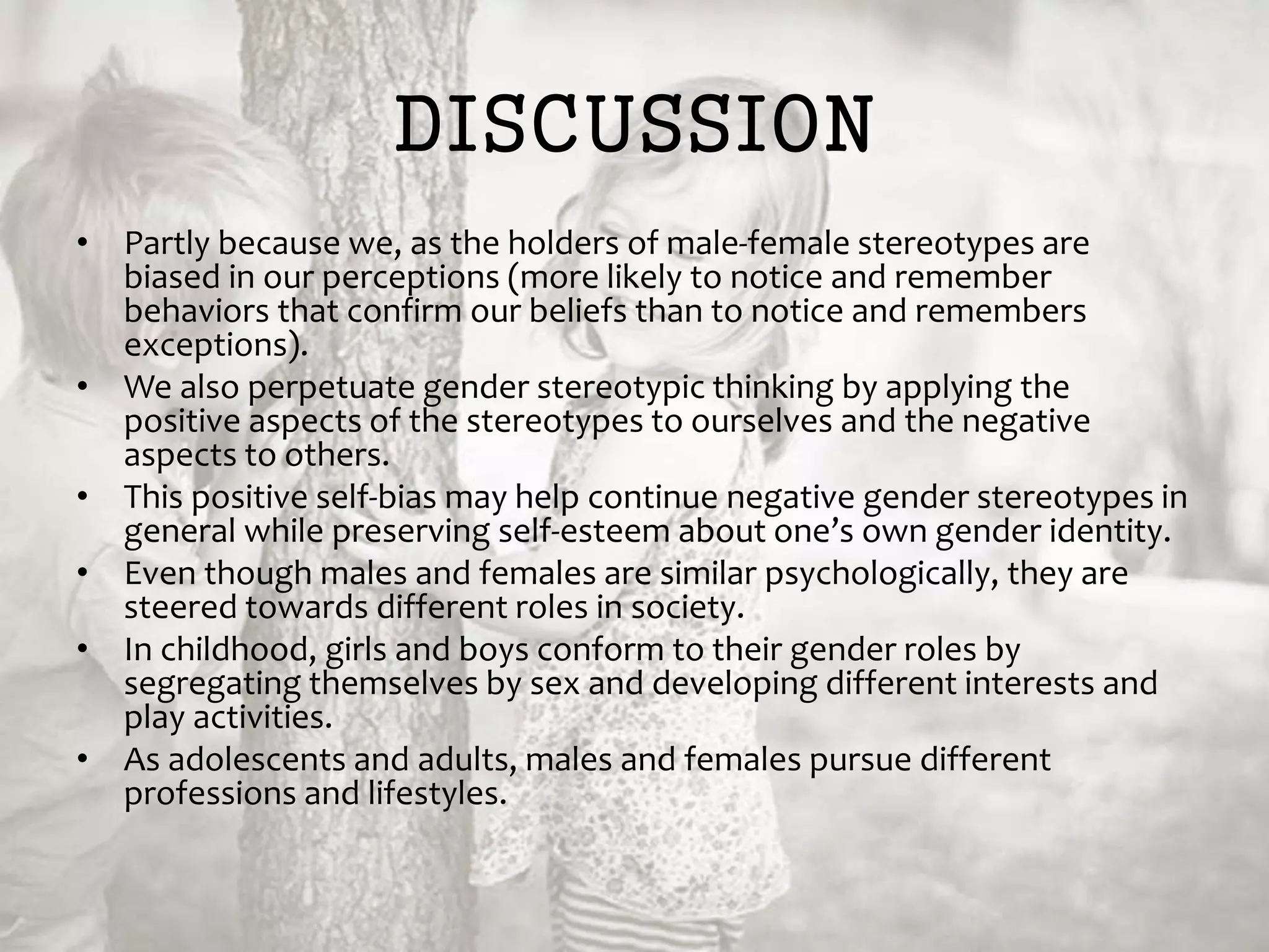 DISCUSSION
• Partly because we, as the holders of male-female stereotypes are
biased in our perceptions (more likely to notice and remember
behaviors that confirm our beliefs than to notice and remembers
exceptions).
• We also perpetuate gender stereotypic thinking by applying the
positive aspects of the stereotypes to ourselves and the negative
aspects to others.
• This positive self-bias may help continue negative gender stereotypes in
general while preserving self-esteem about one’s own gender identity.
• Even though males and females are similar psychologically, they are
steered towards different roles in society.
• In childhood, girls and boys conform to their gender roles by
segregating themselves by sex and developing different interests and
play activities.
• As adolescents and adults, males and females pursue different
professions and lifestyles.
 