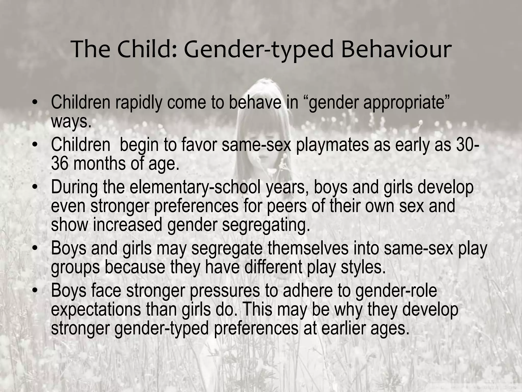The Child: Gender-typed Behaviour
• Children rapidly come to behave in “gender appropriate”
ways.
• Children begin to favor same-sex playmates as early as 30-
36 months of age.
• During the elementary-school years, boys and girls develop
even stronger preferences for peers of their own sex and
show increased gender segregating.
• Boys and girls may segregate themselves into same-sex play
groups because they have different play styles.
• Boys face stronger pressures to adhere to gender-role
expectations than girls do. This may be why they develop
stronger gender-typed preferences at earlier ages.
 