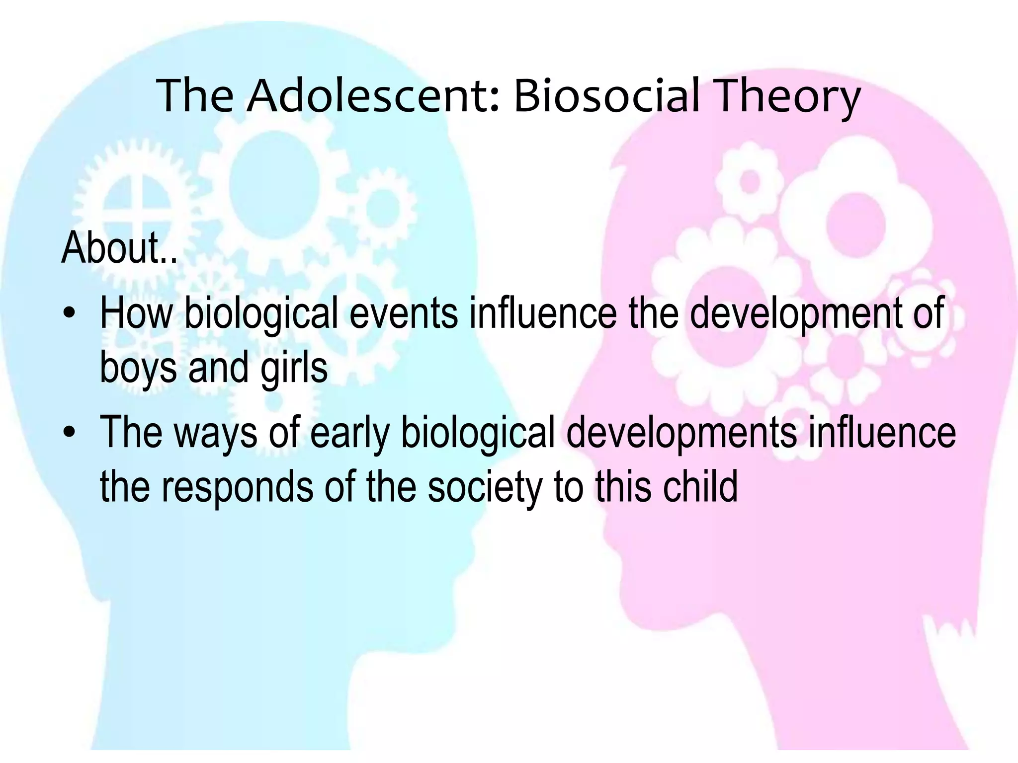 The Adolescent: Biosocial Theory
About..
• How biological events influence the development of
boys and girls
• The ways of early biological developments influence
the responds of the society to this child
 