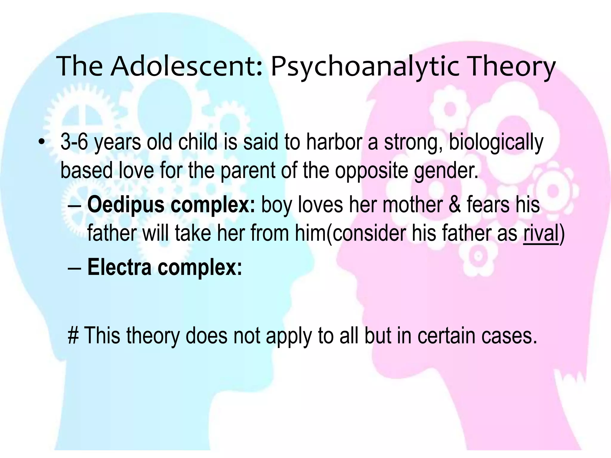 The Adolescent: Psychoanalytic Theory
• 3-6 years old child is said to harbor a strong, biologically
based love for the parent of the opposite gender.
– Oedipus complex: boy loves her mother & fears his
father will take her from him(consider his father as rival)
– Electra complex:
# This theory does not apply to all but in certain cases.
 