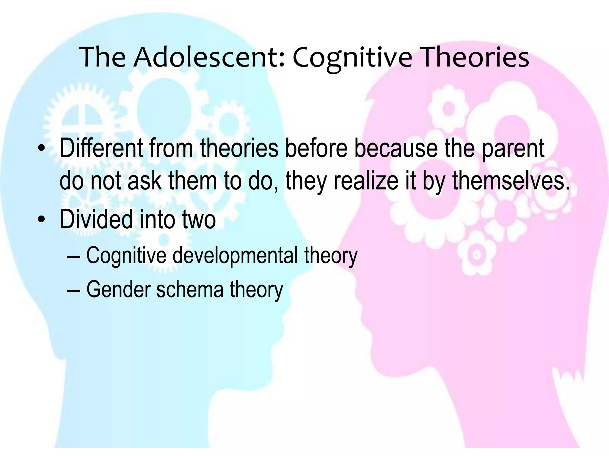 The Adolescent: Cognitive Theories
• Different from theories before because the parent
do not ask them to do, they realize it by themselves.
• Divided into two
– Cognitive developmental theory
– Gender schema theory
 