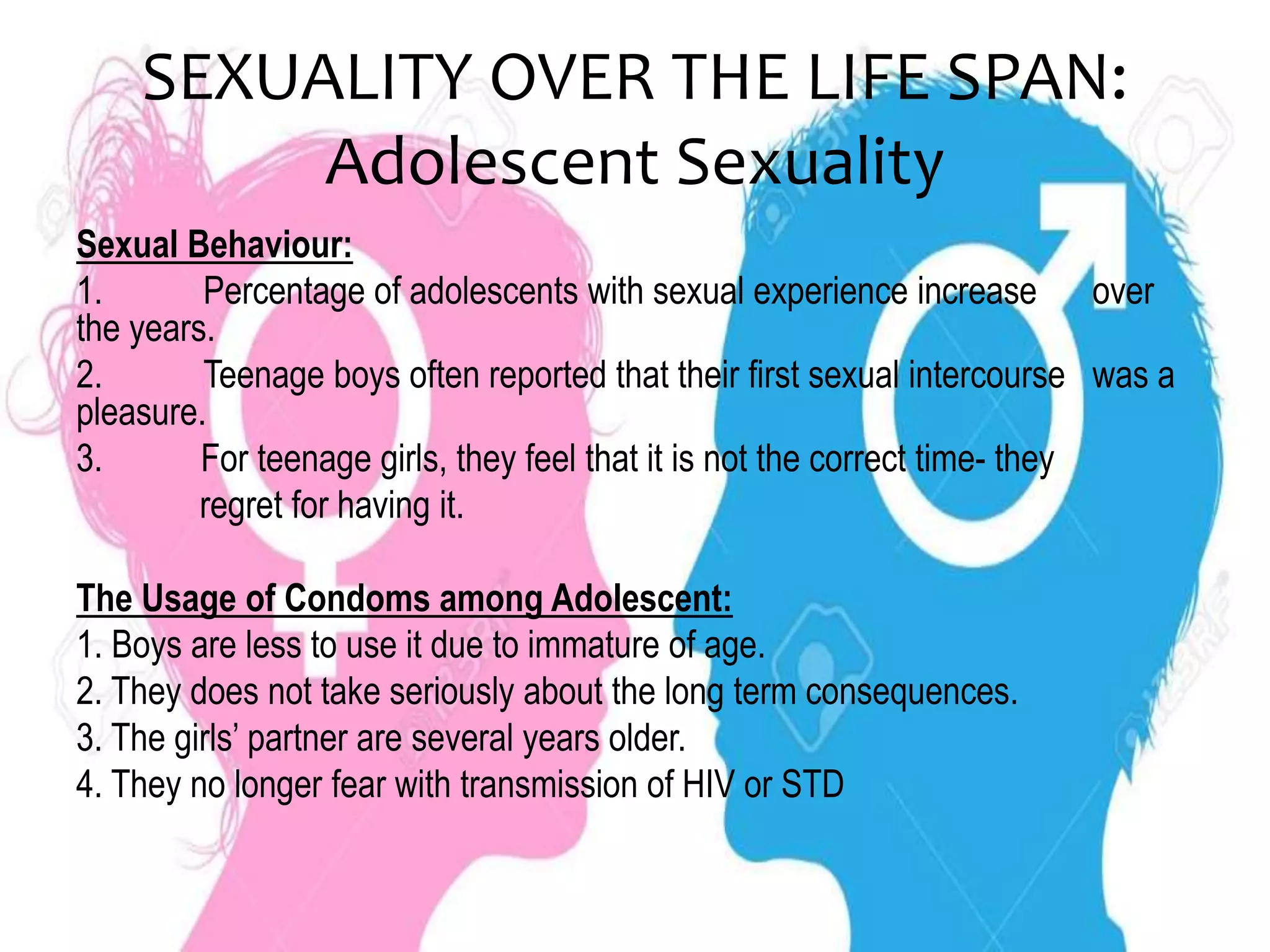 SEXUALITY OVER THE LIFE SPAN:
Adolescent Sexuality
Sexual Behaviour:
1. Percentage of adolescents with sexual experience increase over
the years.
2. Teenage boys often reported that their first sexual intercourse was a
pleasure.
3. For teenage girls, they feel that it is not the correct time- they
regret for having it.
The Usage of Condoms among Adolescent:
1. Boys are less to use it due to immature of age.
2. They does not take seriously about the long term consequences.
3. The girls’ partner are several years older.
4. They no longer fear with transmission of HIV or STD
 
