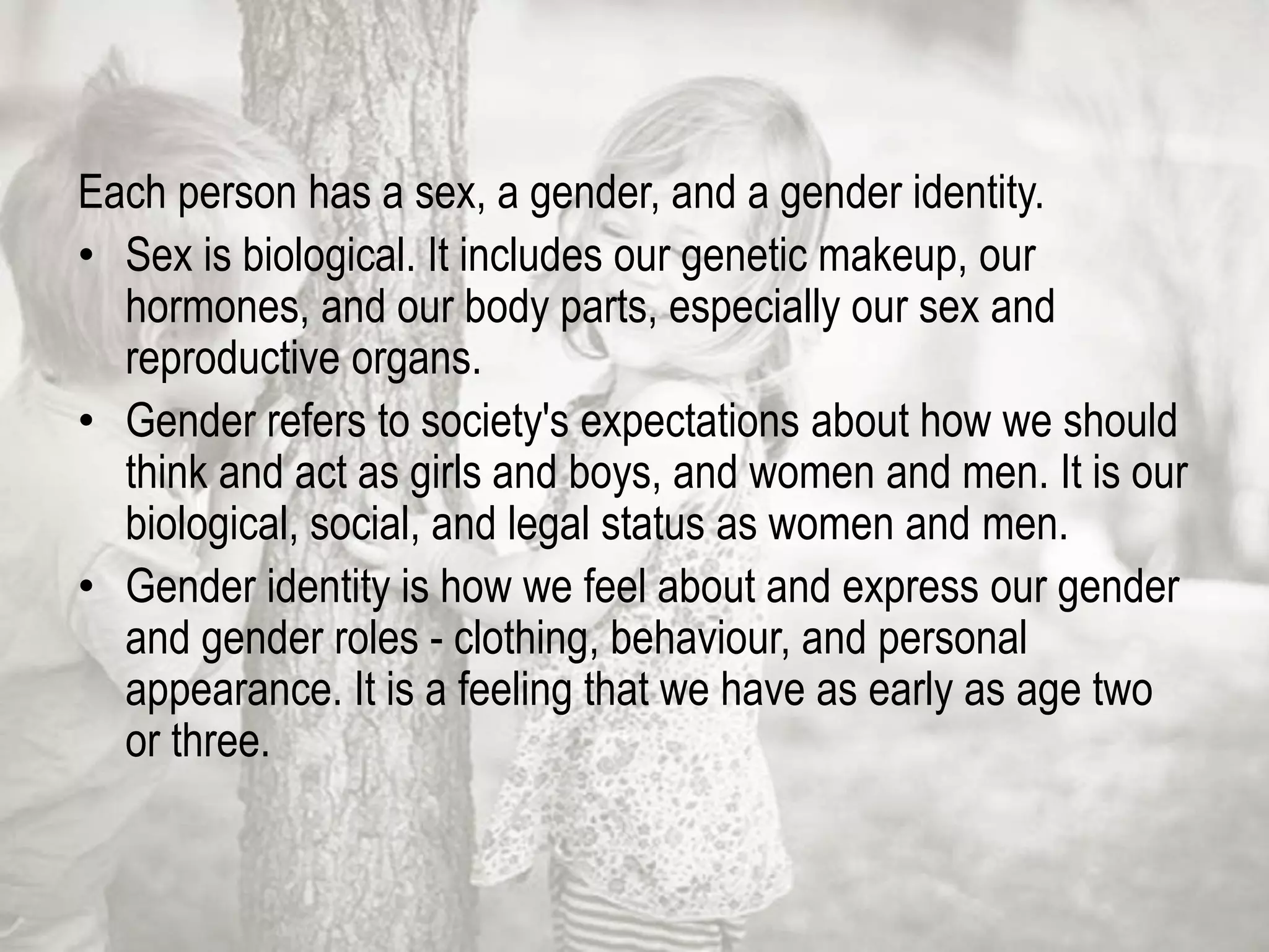 Each person has a sex, a gender, and a gender identity.
• Sex is biological. It includes our genetic makeup, our
hormones, and our body parts, especially our sex and
reproductive organs.
• Gender refers to society's expectations about how we should
think and act as girls and boys, and women and men. It is our
biological, social, and legal status as women and men.
• Gender identity is how we feel about and express our gender
and gender roles - clothing, behaviour, and personal
appearance. It is a feeling that we have as early as age two
or three.
 