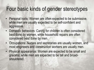 Four basic kinds of gender stereotypes
• Personal traits: Women are often expected to be submissive,
while men are usually expected to be self-confident and
aggressive.
• Domestic behaviors: Caring for children is often considered
best done by women, while household repairs are often
considered best done by men.
• Occupations: Nurses and secretaries are usually women, and
most engineers and construction workers are usually men.
• Physical appearance: Women are expected to be small and
graceful, while men are expected to be tall and broad-
shouldered.
 