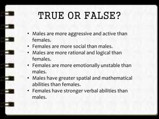 TRUE OR FALSE?
• Males are more aggressive and active than
females.
• Females are more social than males.
• Males are more rational and logical than
females.
• Females are more emotionally unstable than
males.
• Males have greater spatial and mathematical
abilities than females.
• Females have stronger verbal abilities than
males.
 