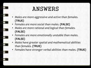 ANSWERS
• Males are more aggressive and active than females.
(TRUE)
• Females are more social than males. (FALSE)
• Males are more rational and logical than females.
(FALSE)
• Females are more emotionally unstable than males.
(FALSE)
• Males have greater spatial and mathematical abilities
than females. (TRUE)
• Females have stronger verbal abilities than males. (TRUE)
 