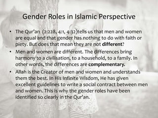 Gender Roles in Islamic Perspective
• The Qur’an (2:228, 4:1, 4:32)tells us that men and women
are equal and that gender has nothing to do with faith or
piety. But does that mean they are not different?
• Men and women are different. The differences bring
harmony to a civilisation, to a household, to a family. In
other words, the differences are complementary.
• Allah is the Creator of men and women and understands
them the best. In His Infinite Wisdom, He has given
excellent guidelines to write a social contract between men
and women. This is why the gender roles have been
identified so clearly in the Qur’an.
 