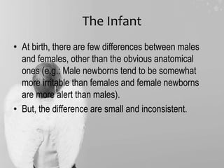 The Infant
• At birth, there are few differences between males
and females, other than the obvious anatomical
ones (e.g.: Male newborns tend to be somewhat
more irritable than females and female newborns
are more alert than males).
• But, the difference are small and inconsistent.
 