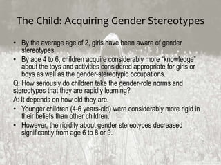 The Child: Acquiring Gender Stereotypes
• By the average age of 2, girls have been aware of gender
stereotypes.
• By age 4 to 6, children acquire considerably more “knowledge”
about the toys and activities considered appropriate for girls or
boys as well as the gender-stereotypic occupations.
Q: How seriously do children take the gender-role norms and
stereotypes that they are rapidly learning?
A: It depends on how old they are.
• Younger children (4-6 years-old) were considerably more rigid in
their beliefs than other children.
• However, the rigidity about gender stereotypes decreased
significantly from age 6 to 8 or 9.
 