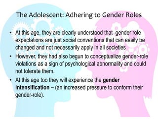 The Adolescent: Adhering to Gender Roles
• At this age, they are clearly understood that gender role
expectations are just social conventions that can easily be
changed and not necessarily apply in all societies
• However, they had also begun to conceptualize gender-role
violations as a sign of psychological abnormality and could
not tolerate them.
• At this age too they will experience the gender
intensification – (an increased pressure to conform their
gender-role).
 