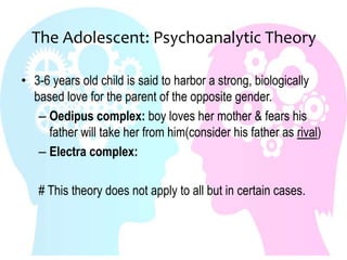The Adolescent: Psychoanalytic Theory
• 3-6 years old child is said to harbor a strong, biologically
based love for the parent of the opposite gender.
– Oedipus complex: boy loves her mother & fears his
father will take her from him(consider his father as rival)
– Electra complex:
# This theory does not apply to all but in certain cases.
 