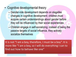 • Cognitive developmental theory
– Gender-role development depends on stagelike
changes in cognitive development; children must
acquire certain understandings about gender before
they will be influenced by their social experiences
– Children engage in self-socializing; instead of being the
passive targets of social influence, they actively
socialize themselves
It is not “I am a boy, therefore, I must be a boy”. It is
more like “I am a boy, so I will do everything I can to
find out how to behave like one”
 