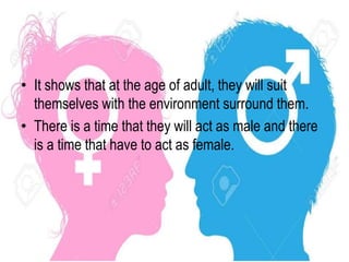 • It shows that at the age of adult, they will suit
themselves with the environment surround them.
• There is a time that they will act as male and there
is a time that have to act as female.
 