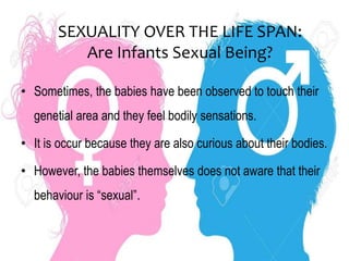 SEXUALITY OVER THE LIFE SPAN:
Are Infants Sexual Being?
• Sometimes, the babies have been observed to touch their
genetial area and they feel bodily sensations.
• It is occur because they are also curious about their bodies.
• However, the babies themselves does not aware that their
behaviour is “sexual”.
 
