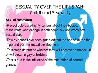 SEXUALITY OVER THE LIFE SPAN:
Childhood Sexuality
Sexual Behaviour
-Pre-schoolers are highly curious about their bodies,
masturbate, and engage in both same-sex and cross-sex
sexual play.
-Few evidence have been gathered that the age of 10 the the
important point in sexual development.
-This stage determine whether they will become heterosexual
or will become gay or lesbian.
-This is due to the influence of the maturation of adrenal
glands.
 