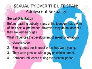 SEXUALITY OVER THE LIFE SPAN:
Adolescent Sexuality
Sexual Orientation
Before reaching puberty, many of the teenager has aware
of their sexual preference. However, they do not accept if
they are lesbian or gay.
What influences the development of sexual orientation?
1. Genetic code.
2. Strong cross-sex interest when they were young.
3. They were grew up with a gay or lesbian parent.
4. Hormonal influences during the prenatal period.
 