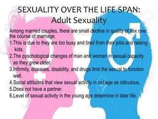SEXUALITY OVER THE LIFE SPAN:
Adult Sexuality
Among married couples, there are small decline in quality of sex over
the course of marriage.
1.This is due to they are too busy and tired from their jobs and raising
kids.
2.The pyschological changes of man and woman in sexual capacity
as they grew older.
3.Infirmity, diseases, disability, and drugs limit the sexual to function
well.
4.Social attitudes that view sexual activity in old age as ridiculous.
5.Does not have a partner.
6.Level of sexual activity in the young age determine in later life.
 