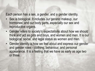 Each person has a sex, a gender, and a gender identity.
• Sex is biological. It includes our genetic makeup, our
hormones, and our body parts, especially our sex and
reproductive organs.
• Gender refers to society's expectations about how we should
think and act as girls and boys, and women and men. It is our
biological, social, and legal status as women and men.
• Gender identity is how we feel about and express our gender
and gender roles - clothing, behaviour, and personal
appearance. It is a feeling that we have as early as age two
or three.
 