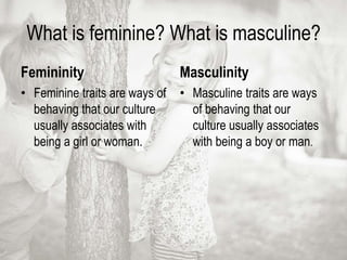 What is feminine? What is masculine?
Femininity
• Feminine traits are ways of
behaving that our culture
usually associates with
being a girl or woman.
Masculinity
• Masculine traits are ways
of behaving that our
culture usually associates
with being a boy or man.
 