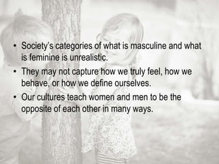 • Society’s categories of what is masculine and what
is feminine is unrealistic.
• They may not capture how we truly feel, how we
behave, or how we define ourselves.
• Our cultures teach women and men to be the
opposite of each other in many ways.
 