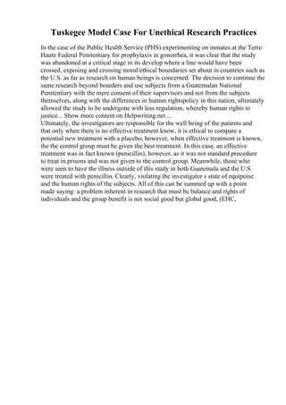 Tuskegee Model Case For Unethical Research Practices
In the case of the Public Health Service (PHS) experimenting on inmates at the Terre
Haute Federal Penitentiary for prophylaxis in gonorrhea, it was clear that the study
was abandoned at a critical stage in its develop where a line would have been
crossed, exposing and crossing moral/ethical boundaries set about in countries such as
the U.S. as far as research on human beings is concerned. The decision to continue the
same research beyond boarders and use subjects from a Guatemalan National
Penitentiary with the mere consent of their supervisors and not from the subjects
themselves, along with the differences in human rightspolicy in this nation, ultimately
allowed the study to be undergone with less regulation, whereby human rights to
justice... Show more content on Helpwriting.net ...
Ultimately, the investigators are responsible for the well being of the patients and
that only when there is no effective treatment know, it is ethical to compare a
potential new treatment with a placebo, however, when effective treatment is known,
the the control group must be given the best treatment. In this case, an effective
treatment was in fact known (penicillin), however, as it was not standard procedure
to treat in prisons and was not given to the control group. Meanwhile, those who
were seen to have the illness outside of this study in both Guatemala and the U.S.
were treated with penicillin. Clearly, violating the investigator s state of equipoise
and the human rights of the subjects. All of this can be summed up with a point
made saying: a problem inherent in research that must be balance and rights of
individuals and the group benefit is not social good but global good, (EHC,
 