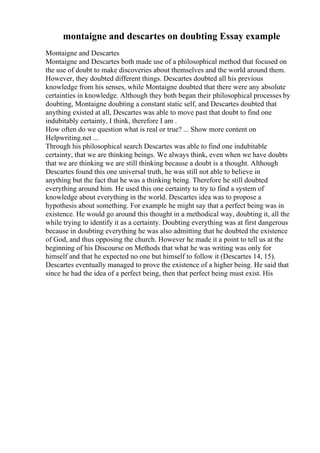 montaigne and descartes on doubting Essay example
Montaigne and Descartes
Montaigne and Descartes both made use of a philosophical method that focused on
the use of doubt to make discoveries about themselves and the world around them.
However, they doubted different things. Descartes doubted all his previous
knowledge from his senses, while Montaigne doubted that there were any absolute
certainties in knowledge. Although they both began their philosophical processes by
doubting, Montaigne doubting a constant static self, and Descartes doubted that
anything existed at all, Descartes was able to move past that doubt to find one
indubitably certainty, I think, therefore I am .
How often do we question what is real or true? ... Show more content on
Helpwriting.net ...
Through his philosophical search Descartes was able to find one indubitable
certainty, that we are thinking beings. We always think, even when we have doubts
that we are thinking we are still thinking because a doubt is a thought. Although
Descartes found this one universal truth, he was still not able to believe in
anything but the fact that he was a thinking being. Therefore he still doubted
everything around him. He used this one certainty to try to find a system of
knowledge about everything in the world. Descartes idea was to propose a
hypothesis about something. For example he might say that a perfect being was in
existence. He would go around this thought in a methodical way, doubting it, all the
while trying to identify it as a certainty. Doubting everything was at first dangerous
because in doubting everything he was also admitting that he doubted the existence
of God, and thus opposing the church. However he made it a point to tell us at the
beginning of his Discourse on Methods that what he was writing was only for
himself and that he expected no one but himself to follow it (Descartes 14, 15).
Descartes eventually managed to prove the existence of a higher being. He said that
since he had the idea of a perfect being, then that perfect being must exist. His
 