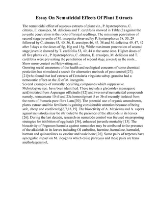 Essay On Nematicidal Effects Of Plant Extracts
The nematicidal effect of aqueous extracts of plant viz., P. hysterophorus, C.
citrates, E. crassipes, M. deliciosa and T. cardifolia showed in Table (3) against the
juvenile penetration in the roots of brinjal seedlings. The minimum penetration of
second stage juvenile of M. incognita observed by P. hysterophorus 38, 33, 29
followed by C. citrates 43, 40, 36, E. crassipes 46, 43, 38 and M. deliciosa 49, 47, 42
after 3 days at the doses of 5g, 10g and 15g. While maximum penetration of second
stage juvenile showed by T. cardifolia 53, 49, 44 at the same dose. Higher doses of
all five plants viz., P. hysterophorus, C. citratus, E. crassipes, M. deliciosa and T.
cardifolia were preventing the penetration of second stage juvenile in the roots...
Show more content on Helpwriting.net ...
Growing social awareness of the health and ecological concerns of some chemical
pesticides has stimulated a search for alternative methods of pest control [27].
[21]who found that leaf extracts of Crotalaria virgulata subsp. grantina had a
nemostatic effect on the J2 of M. incognita.
Several examples of naturally occurring compounds which suppressive
Meloidogyne spp. have been identified. These include a glycoside (asparagusic
acid) isolated from Asparagus officinalis [12] and two novel nematicidal compounds
namely, nonacosane 10 ol and 23a homostigmast 5 en 3b ol recently isolated from
the roots of Fumaria parviflora Lam.[30]. The potential use of organic amendments,
plants extract and bio fertilizers is gaining considerable attention because of being
safe, cheap and ecofriendly[6,7,18,35]. The bioactivity of A. Mexicana and A. aspera
against nematodes may be attributed to the presence of the alkaloids in its leaves
[26]. During the last decade, research on nematode control was focused on proposing
strategies for inhibition of egg hatch [36], enhanced juvenile mortality [13]. The
bioactivity of Peganum harmala against nematodes may be attributed to the presence
of the alkaloids in its leaves including ОІ carboline, harmine, harmaline, harmalol,
harman and quinazolines as vascine and vasicinone [26]. Some pairs of terpenes have
synergistic impact on M. incognita which cause paralysis and those pairs are trans
anethole/geraniol,
 