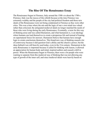 The Rise Of The Renaissance Essay
The Renaissance began in Florence, Italy around the 1500 s to about the 1700 s.
Florence, Italy was the mecca of this rebirth because at the time Florence was
extremely wealthy and the people of the city had political freedom and those new
ideals of the Renaissance were not being condemned in Florence as they were other
cities. This was a time where the arts and the logic of one s own mind was valued
rather than criticized, the antiquated medieval ideals no longer matched the needs of
those who were living during the early Renaissance. Eventually, a term for this way
of thinking arose and was called Humanism, and what humanism is, is an ideology
where humans can lead themselves to create a prosperous life and instead of leaning
on supernatural forces for answers. Humanists believe that humans have enough
logic to create conclusions themselves. This brand new way of thinking caused a lot
of controversy because it did question God s ability and the church s power, but the
ideas behind it are still heavily used today, even in the 21st century. Humanism in the
early Renaissance is important because it called for thinking with reason, it allowed
an appreciation for human body and mind, inspired authors and caused a shift in
power. When the Renaissance began in Florence, there were a lot people who were
wanting to separate from this medieval way of thinking that was not allowing any
type of growth of the inner self, and since medieval ideals were heavily based on
 