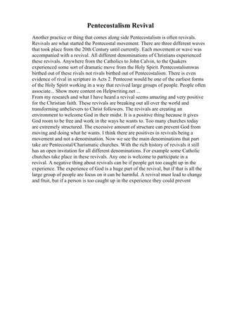 Pentecostalism Revival
Another practice or thing that comes along side Pentecostalism is often revivals.
Revivals are what started the Pentecostal movement. There are three different waves
that took place from the 20th Century until currently. Each movement or wave was
accompanied with a revival. All different denominations of Christians experienced
these revivals. Anywhere from the Catholics to John Calvin, to the Quakers
experienced some sort of dramatic move from the Holy Spirit. Pentecostalismwas
birthed out of these rivals not rivals birthed out of Pentecostalism. There is even
evidence of rival in scripture in Acts 2. Pentecost would be one of the earliest forms
of the Holy Spirit working in a way that revived large groups of people. People often
associate... Show more content on Helpwriting.net ...
From my research and what I have heard a revival seems amazing and very positive
for the Christian faith. These revivals are breaking out all over the world and
transforming unbelievers to Christ followers. The revivals are creating an
environment to welcome God in their midst. It is a positive thing because it gives
God room to be free and work in the ways he wants to. Too many churches today
are extremely structured. The excessive amount of structure can prevent God from
moving and doing what he wants. I think there are positives in revivals being a
movement and not a denomination. Now we see the main denominations that part
take are Pentecostal/Charismatic churches. With the rich history of revivals it still
has an open invitation for all different denominations. For example some Catholic
churches take place in these revivals. Any one is welcome to participate in a
revival. A negative thing about revivals can be if people get too caught up in the
experience. The experience of God is a huge part of the revival, but if that is all the
large group of people are focus on it can be harmful. A revival must lead to change
and fruit, but if a person is too caught up in the experience they could prevent
 