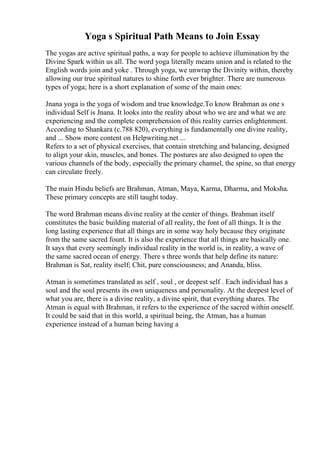 Yoga s Spiritual Path Means to Join Essay
The yogas are active spiritual paths, a way for people to achieve illumination by the
Divine Spark within us all. The word yoga literally means union and is related to the
English words join and yoke . Through yoga, we unwrap the Divinity within, thereby
allowing our true spiritual natures to shine forth ever brighter. There are numerous
types of yoga; here is a short explanation of some of the main ones:
Jnana yoga is the yoga of wisdom and true knowledge.To know Brahman as one s
individual Self is Jnana. It looks into the reality about who we are and what we are
experiencing and the complete comprehension of this reality carries enlightenment.
According to Shankara (c.788 820), everything is fundamentally one divine reality,
and ... Show more content on Helpwriting.net ...
Refers to a set of physical exercises, that contain stretching and balancing, designed
to align your skin, muscles, and bones. The postures are also designed to open the
various channels of the body, especially the primary channel, the spine, so that energy
can circulate freely.
The main Hindu beliefs are Brahman, Atman, Maya, Karma, Dharma, and Moksha.
These primary concepts are still taught today.
The word Brahman means divine reality at the center of things. Brahman itself
constitutes the basic building material of all reality, the font of all things. It is the
long lasting experience that all things are in some way holy because they originate
from the same sacred fount. It is also the experience that all things are basically one.
It says that every seemingly individual reality in the world is, in reality, a wave of
the same sacred ocean of energy. There s three words that help define its nature:
Brahman is Sat, reality itself; Chit, pure consciousness; and Ananda, bliss.
Atman is sometimes translated as self , soul , or deepest self . Each individual has a
soul and the soul presents its own uniqueness and personality. At the deepest level of
what you are, there is a divine reality, a divine spirit, that everything shares. The
Atman is equal with Brahman, it refers to the experience of the sacred within oneself.
It could be said that in this world, a spiritual being, the Atman, has a human
experience instead of a human being having a
 