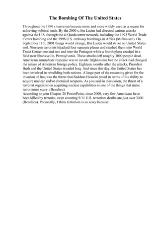 The Bombing Of The United States
Throughout the 1990 s terrorism became more and more widely used as a means for
achieving political ends. By the 2000 s, bin Laden had directed various attacks
against the U.S. through the al Qaeda terror network, including the 1993 World Trade
Center bombing and the 1998 U.S. embassy bombings in Africa (Mulhausen). On
September 11th, 2001 things would change, Bin Laden would strike on United States
soil. Nineteen terrorists hijacked four separate planes and crashed them into World
Trade Center one and two and into the Pentagon while a fourth plane crashed in a
field near Shanksville, Pennsylvania. These attacks left roughly 3000 people dead.
Americans immediate response was to invade Afghanistan but the attack had changed
the nature of American foreign policy. Eighteen months after the attacks, President
Bush and the United States invaded Iraq. And since that day, the United States has
been involved in rebuilding both nations. A large part of the reasoning given for the
invasion of Iraq was the threat that Saddam Hussein posed in terms of his ability to
acquire nuclear and/or chemical weapons. As you said in discussion, the threat of a
terrorist organization acquiring nuclear capabilities is one of the things that make
terrorismso scary. (Beaulieu)
According to your Chapter 28 PowerPoint, since 2000, very few Americans have
been killed by terrorist, even counting 9/11 U.S. terrorism deaths are just over 3400
(Beaulieu). Personally, I think terrorism is so scary because
 