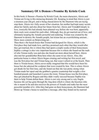 Summary Of A Demon s Promise By Kristie Cook
In this book A Demon s Promise by Kristie Cook, the main characters, Alexis and
Tristan are living in this menacing dramatic life. Keeping in mind that Alexis is just
a nineteen year old girl, and is being chased down by the Daemoni who are trying
stop them. Alexis isn t fully aware of her situation, her mother had kept many secrets
about her family and also about her future from her. Alexis and Tristanfell deeply in
love, ironically this had already been planned way before she was born, apparently
there souls were created for each other. Although, they do get married out of love, and
ultimately keeping the Amadis powerful and enduring. Tristan was created by the
Daemoni to destroy the Amadis people, but tristan has an overwhelming amount...
Show more content on Helpwriting.net ...
Then there s the beach house that Tristan had designed for Alexis, which is the
first place they had made love, and they promised each other that they would after
they got married, this is where they had spent a couple weeks of their honeymoon.
Sophia s cottage is also very important because this is where she found out the truth
of who Tristan really was and also she found out more about herself here. Alexis
also met her grandmother Rina here when she came to see Alexis. Also, this
particular house is where Alexis began creating and writing her first novel, and
was the first place her and Tristan hang out, that wasn t school or at the beach. Then
there is Tristan house, Alexis never really imagined that this would have been his
house but she admired the sculpture that were created by him. This is where Alexis
got drunk for her first time, and she found out that she was pretty strong when
Tristan made her upset and she grabbed a granite countertop that weights a few
hundred pounds and launched it across the room. Tristan house was the first place
they got attacked by Rogues and they didn t really succeed because Sophia was
there to help Tristan defeat them. Alexis is not very strong and is very fragile
because she yet has gone through the Ang dora which is where she becomes who
she is meant to be and also receives the powers of Amadis and make her the most
powerful member of it. After they had gone on there honeymoon, the Daemoni had
blown up Tristan s house to send him a message, after they found out he married
 