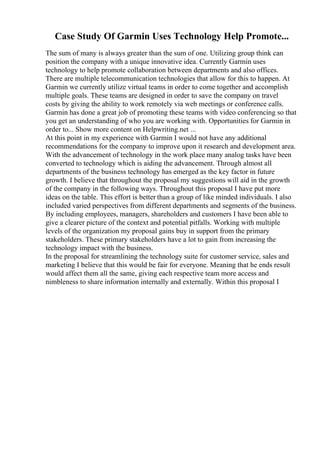 Case Study Of Garmin Uses Technology Help Promote...
The sum of many is always greater than the sum of one. Utilizing group think can
position the company with a unique innovative idea. Currently Garmin uses
technology to help promote collaboration between departments and also offices.
There are multiple telecommunication technologies that allow for this to happen. At
Garmin we currently utilize virtual teams in order to come together and accomplish
multiple goals. These teams are designed in order to save the company on travel
costs by giving the ability to work remotely via web meetings or conference calls.
Garmin has done a great job of promoting these teams with video conferencing so that
you get an understanding of who you are working with. Opportunities for Garmin in
order to... Show more content on Helpwriting.net ...
At this point in my experience with Garmin I would not have any additional
recommendations for the company to improve upon it research and development area.
With the advancement of technology in the work place many analog tasks have been
converted to technology which is aiding the advancement. Through almost all
departments of the business technology has emerged as the key factor in future
growth. I believe that throughout the proposal my suggestions will aid in the growth
of the company in the following ways. Throughout this proposal I have put more
ideas on the table. This effort is better than a group of like minded individuals. I also
included varied perspectives from different departments and segments of the business.
By including employees, managers, shareholders and customers I have been able to
give a clearer picture of the context and potential pitfalls. Working with multiple
levels of the organization my proposal gains buy in support from the primary
stakeholders. These primary stakeholders have a lot to gain from increasing the
technology impact with the business.
In the proposal for streamlining the technology suite for customer service, sales and
marketing I believe that this would be fair for everyone. Meaning that he ends result
would affect them all the same, giving each respective team more access and
nimbleness to share information internally and externally. Within this proposal I
 