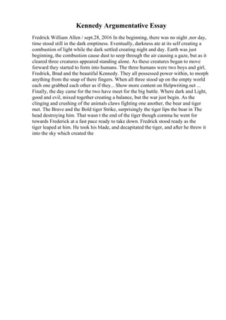 Kennedy Argumentative Essay
Fredrick William Allen / sept.28, 2016 In the beginning, there was no night ,nor day,
time stood still in the dark emptiness. Eventually, darkness ate at its self creating a
combustion of light while the dark settled creating night and day. Earth was just
beginning, the combustion cause dust to seep through the air causing a gaze, but as it
cleared three creatures appeared standing alone. As these creatures began to move
forward they started to form into humans. The three humans were two boys and girl,
Fredrick, Brad and the beautiful Kennedy. They all possessed power within, to morph
anything from the snap of there fingers. When all three stood up on the empty world
each one grabbed each other as if they... Show more content on Helpwriting.net ...
Finally, the day came for the two have meet for the big battle. Where dark and Light,
good and evil, mixed together creating a balance, but the war just begin. As the
clinging and crushing of the animals claws fighting one another, the bear and tiger
met. The Brave and the Bold tiger Strike, surprisingly the tiger lips the bear in The
head destroying him. That wasn t the end of the tiger though comma he went for
towards Frederick at a fast pace ready to take down. Fredrick stood ready as the
tiger leaped at him. He took his blade, and decapitated the tiger, and after he threw it
into the sky which created the
 