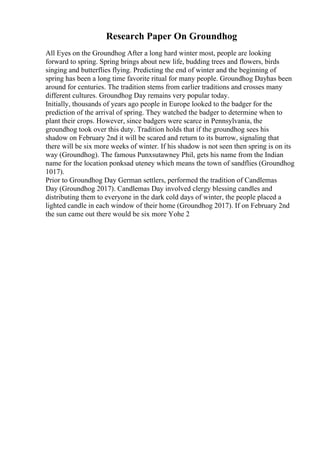 Research Paper On Groundhog
All Eyes on the Groundhog After a long hard winter most, people are looking
forward to spring. Spring brings about new life, budding trees and flowers, birds
singing and butterflies flying. Predicting the end of winter and the beginning of
spring has been a long time favorite ritual for many people. Groundhog Dayhas been
around for centuries. The tradition stems from earlier traditions and crosses many
different cultures. Groundhog Day remains very popular today.
Initially, thousands of years ago people in Europe looked to the badger for the
prediction of the arrival of spring. They watched the badger to determine when to
plant their crops. However, since badgers were scarce in Pennsylvania, the
groundhog took over this duty. Tradition holds that if the groundhog sees his
shadow on February 2nd it will be scared and return to its burrow, signaling that
there will be six more weeks of winter. If his shadow is not seen then spring is on its
way (Groundhog). The famous Punxsutawney Phil, gets his name from the Indian
name for the location ponksad uteney which means the town of sandflies (Groundhog
1017).
Prior to Groundhog Day German settlers, performed the tradition of Candlemas
Day (Groundhog 2017). Candlemas Day involved clergy blessing candles and
distributing them to everyone in the dark cold days of winter, the people placed a
lighted candle in each window of their home (Groundhog 2017). If on February 2nd
the sun came out there would be six more Yohe 2
 