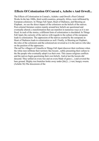 Effects Of Colonization Of Conrad s, Achebe s And Orwell...
The Effects of Colonization in Conrad s, Achebe s and Orwell s Post Colonial
Works In the late 1800s, third world countries, primarily Africa, were infiltrated by
European colonizers. In Things Fall Apart, Heart of Darkness, and Shooting an
Elephant , we see the direct impact of the colonizers on the beliefs of the natives.
Post colonial literature centres mainly around how beliefs are questioned and
eventually altered; a transformation that can manifest in numerous ways as it is not
fixed. In each of the stories, a different form of colonization is elucidated. In Things
Fall Apart, the curiosity of the natives with regards to the culture of the europeans
leads to colonization. The oppression of the natives exerted by the europeans in
Heart of Darkness leads to colonization as well. Finally, in Shooting an Elephant ,
the roles of the colonizers and the colonized are reversed as it is the natives who take
on the position of the oppressors.
The naГЇve villagers of Umuofia in Things Fall Apart discover their resilience when
the white men infiltrate their territory like locusts , subtly presenting their culture to
the Ibo people who eventually adopt it as their own. This causes religious conflicts
and the natives begin questioning their own beliefs. And at last the locusts did
descend. They settled on every tree and on every blade of grass (...) and covered the
bare ground. Mighty tree branches broke away under [the] (...) vast, hungry swarm.
(Achebe 56) The descension of the
 
