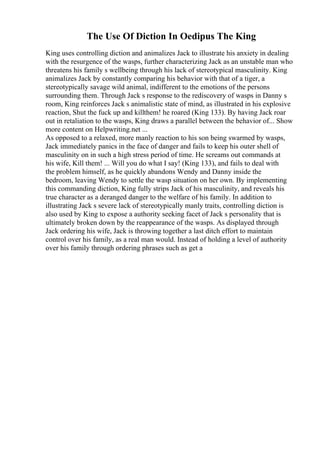 The Use Of Diction In Oedipus The King
King uses controlling diction and animalizes Jack to illustrate his anxiety in dealing
with the resurgence of the wasps, further characterizing Jack as an unstable man who
threatens his family s wellbeing through his lack of stereotypical masculinity. King
animalizes Jack by constantly comparing his behavior with that of a tiger, a
stereotypically savage wild animal, indifferent to the emotions of the persons
surrounding them. Through Jack s response to the rediscovery of wasps in Danny s
room, King reinforces Jack s animalistic state of mind, as illustrated in his explosive
reaction, Shut the fuck up and killthem! he roared (King 133). By having Jack roar
out in retaliation to the wasps, King draws a parallel between the behavior of... Show
more content on Helpwriting.net ...
As opposed to a relaxed, more manly reaction to his son being swarmed by wasps,
Jack immediately panics in the face of danger and fails to keep his outer shell of
masculinity on in such a high stress period of time. He screams out commands at
his wife, Kill them! ... Will you do what I say! (King 133), and fails to deal with
the problem himself, as he quickly abandons Wendy and Danny inside the
bedroom, leaving Wendy to settle the wasp situation on her own. By implementing
this commanding diction, King fully strips Jack of his masculinity, and reveals his
true character as a deranged danger to the welfare of his family. In addition to
illustrating Jack s severe lack of stereotypically manly traits, controlling diction is
also used by King to expose a authority seeking facet of Jack s personality that is
ultimately broken down by the reappearance of the wasps. As displayed through
Jack ordering his wife, Jack is throwing together a last ditch effort to maintain
control over his family, as a real man would. Instead of holding a level of authority
over his family through ordering phrases such as get a
 