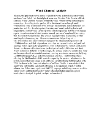 Wood Charcoal Analysis
Initially, this presentation was aimed to clarify how the hierarchy is displayed in a
southern Coast Salish Late Period plank house and Dionisio Point Provincial Park.
She used Wood Charcoal Analysis to identify wood remains in the archaeological
assemblage. According to the speaker, identification of a woodsample could
communicate some information about ecology, environment, human behavior, tool
production, and fire. She distinguished two types of wood, including hardwood
(angiosperm) and softwood (gymnosperm). She also specified that this work needed
a great commitment and a lot of practice as each species of wood could have more
than 40 distinct characteristics. The speaker highlighted that microscopy is often
used in paleoethnobotany to... Show more content on Helpwriting.net ...
This presentation also showed the differences in the educational experiences of
LGBTQ students and their cisgendered peers that are cultural context and political
ideology within a particular geographical zone. In her research, Hannah used Judith
Butler s performance identity theory, the Reciprocal model of identity, and Sapir
Whorf hypothesis. In terms of methodology, she utilized interview samples that were
semi structured with open ended questions covering attendance, dress code, bullying,
LGBTQ safe spaces/GSAs, and extracurricular activities. The three hypothesis
affecting the likelihood of a GSA were developed by the speaker; what is more, the
hypothesis number four served as an additional variable stating that the higher is the
EDR, the lower is the chance of adoption of a GSAs. Finally, it was admitted that
faculty and staff made a significant difference in the operation of policy in the
schools, that failure to recognize anti LGBTQ language as bullying causes a need for
further study, and that the transitory nature of global student accommodation
required more in depth linguistic analysis and continued
 