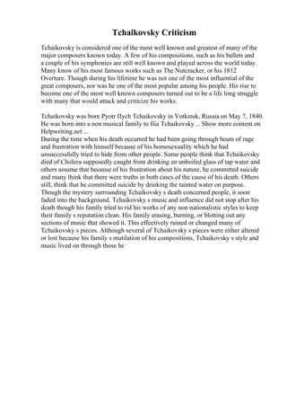 Tchaikovsky Criticism
Tchaikovsky is considered one of the most well known and greatest of many of the
major composers known today. A few of his compositions, such as his ballets and
a couple of his symphonies are still well known and played across the world today.
Many know of his most famous works such as The Nutcracker, or his 1812
Overture. Though during his lifetime he was not one of the most influential of the
great composers, nor was he one of the most popular among his people. His rise to
become one of the most well known composers turned out to be a life long struggle
with many that would attack and criticize his works.
Tchaikovsky was born Pyotr IIych Tchaikovsky in Votkinsk, Russia on May 7, 1840.
He was born into a non musical family to Ilia Tchaikovsky... Show more content on
Helpwriting.net ...
During the time when his death occurred he had been going through bouts of rage
and frustration with himself because of his homosexuality which he had
unsuccessfully tried to hide from other people. Some people think that Tchaikovsky
died of Cholera supposedly caught from drinking an unboiled glass of tap water and
others assume that because of his frustration about his nature, he committed suicide
and many think that there were truths in both cases of the cause of his death. Others
still, think that he committed suicide by drinking the tainted water on purpose.
Though the mystery surrounding Tchaikovsky s death concerned people, it soon
faded into the background. Tchaikovsky s music and influence did not stop after his
death though his family tried to rid his works of any non nationalistic styles to keep
their family s reputation clean. His family erasing, burning, or blotting out any
sections of music that showed it. This effectively ruined or changed many of
Tchaikovsky s pieces. Although several of Tchaikovsky s pieces were either altered
or lost because his family s mutilation of his compositions, Tchaikovsky s style and
music lived on through those he
 