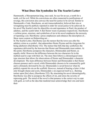 What Does Sin Symbolize In The Scarlet Letter
Hammurabi, a Mesopotamian king, once said, An eye for an eye, a tooth for a
tooth, evil for evil. While his convictions are often connected to justifications of
revenge, this conviction also conveys the need for justice to be served. Similar to
Hammurabi s Code, Hawthorne, an anti transcendentalist, believed that sins or
wrongdoing must be publicly repented in order for social justice to be achieved. In
his novel The Scarlet Letter he objectifies sin and repentance in Pearl, the product of
adultery, and the scarlet letter A that Hester wears in penance respectively. Hawthorne
s verbose prose, structure, and symbolism of sin in his novel emphasize the necessity
of repenting a sin. Hawthorne s prose emphasizes and enhances the description of...
Show more content on Helpwriting.net ...
In The Scarlet Letter, Hawthorne uses the meteor that the town sees after the
adultery crime as a symbol , that admonishes Hester Prynne and the clergyman for
being adulterers (Hawthorne 152). The meteor that falls that day symbolizes the
repentance delivered by the heavens that Hester and Dimmesdale must endure. At
this point, Hawthorne juxtaposes the characters, Dimmesdale and Hester, as
equally sinful. However the difference between the two characters lie in the
method used to cope with their sin. The story then follows a chronological story
type structure that allows for observations of Hester and Dimmesdale s character
development. The main difference between Hester and Dimmesdale is that Hester
chooses penance and is saved, while Dimmesdale chooses to be consumed by guilt
and is ultimately drowned by his sin. Dimmesdale is saved however when he
publicly repents his sin on the scaffold. However, instead of bearing a letter A that
only brought shame and scorn, Dimmesdale s sin engraved itself as a , Burning
torture upon [his] chest, (Hawthorne 252). By structuring his novel chronologically,
Hawthorne was able to juxtapose the effects of sin, and stress the severity of
repressing guilt. The moral of the novel is that penance is the correct way to cope
with guilt, as well as the idea that mankind must acknowledge their sins and learn
their
 