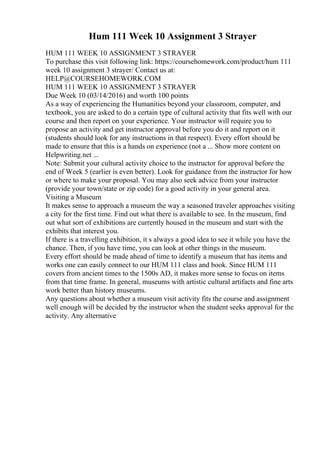 Hum 111 Week 10 Assignment 3 Strayer
HUM 111 WEEK 10 ASSIGNMENT 3 STRAYER
To purchase this visit following link: https://coursehomework.com/product/hum 111
week 10 assignment 3 strayer/ Contact us at:
HELP@COURSEHOMEWORK.COM
HUM 111 WEEK 10 ASSIGNMENT 3 STRAYER
Due Week 10 (03/14/2016) and worth 100 points
As a way of experiencing the Humanities beyond your classroom, computer, and
textbook, you are asked to do a certain type of cultural activity that fits well with our
course and then report on your experience. Your instructor will require you to
propose an activity and get instructor approval before you do it and report on it
(students should look for any instructions in that respect). Every effort should be
made to ensure that this is a hands on experience (not a ... Show more content on
Helpwriting.net ...
Note: Submit your cultural activity choice to the instructor for approval before the
end of Week 5 (earlier is even better). Look for guidance from the instructor for how
or where to make your proposal. You may also seek advice from your instructor
(provide your town/state or zip code) for a good activity in your general area.
Visiting a Museum
It makes sense to approach a museum the way a seasoned traveler approaches visiting
a city for the first time. Find out what there is available to see. In the museum, find
out what sort of exhibitions are currently housed in the museum and start with the
exhibits that interest you.
If there is a travelling exhibition, it s always a good idea to see it while you have the
chance. Then, if you have time, you can look at other things in the museum.
Every effort should be made ahead of time to identify a museum that has items and
works one can easily connect to our HUM 111 class and book. Since HUM 111
covers from ancient times to the 1500s AD, it makes more sense to focus on items
from that time frame. In general, museums with artistic cultural artifacts and fine arts
work better than history museums.
Any questions about whether a museum visit activity fits the course and assignment
well enough will be decided by the instructor when the student seeks approval for the
activity. Any alternative
 