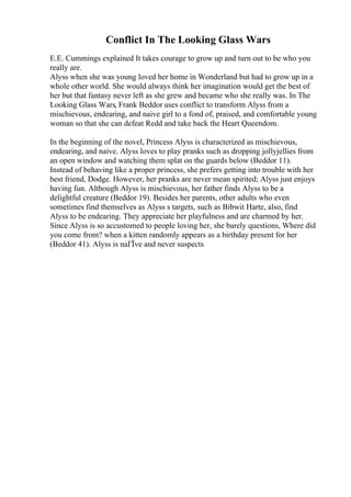 Conflict In The Looking Glass Wars
E.E. Cummings explained It takes courage to grow up and turn out to be who you
really are.
Alyss when she was young loved her home in Wonderland but had to grow up in a
whole other world. She would always think her imagination would get the best of
her but that fantasy never left as she grew and became who she really was. In The
Looking Glass Wars, Frank Beddor uses conflict to transform Alyss from a
mischievous, endearing, and naive girl to a fond of, praised, and comfortable young
woman so that she can defeat Redd and take back the Heart Queendom.
In the beginning of the novel, Princess Alyss is characterized as mischievous,
endearing, and naive. Alyss loves to play pranks such as dropping jollyjellies from
an open window and watching them splat on the guards below (Beddor 11).
Instead of behaving like a proper princess, she prefers getting into trouble with her
best friend, Dodge. However, her pranks are never mean spirited; Alyss just enjoys
having fun. Although Alyss is mischievous, her father finds Alyss to be a
delightful creature (Beddor 19). Besides her parents, other adults who even
sometimes find themselves as Alyss s targets, such as Bibwit Harte, also, find
Alyss to be endearing. They appreciate her playfulness and are charmed by her.
Since Alyss is so accustomed to people loving her, she barely questions, Where did
you come from? when a kitten randomly appears as a birthday present for her
(Beddor 41). Alyss is naГЇve and never suspects
 