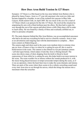 How Does Aron Build Tension In 127 Hours
Synopsis: 127 Hours is a film based on the true story behind Aron Ralston who is
played by James Franco. Aron is a 27 year old canyoneer who went on a hike and
became trapped by a boulder, in one of the isolated slot canyons in Blue John
Canyon, South eastern Utah, on April 2003. He was stuck in the cave for a total of
127 Hours which is an eponym for the title 127 Hours. He resolved the situation by
amputating his arm with a blunt knifejust past the elbow. He then had to make his
way through the rest of the canyon and abseil down a 64ft (20m) sheer cliff in order
to reach safety. He was found by a family of three and eventually airlifted out, to
what we presume a hospital.
P2: The main character behind the film Aron Ralston, was an accomplished canyoneer
who had to do and use everything he had to survive a horrific scenario. Aron is seen
as an adventurous and outgoing man with the determination to complete ... Show
more content on Helpwriting.net ...
The camera angle and shots used in the scene were medium shots to extreme close
ups on Aron s (Franco s) face, to where he is cutting his arm off, this is used to
build tension in the scene. The camera is also filmed in a Go pro (amateur camera
/ self shot type) format, which makes it look like Aron is filming himself. The
scene also shows many of shots skipping from his knife to blood to facial
expressions of Aron while he is cutting his arm, this helps build even more tension in
the scene. The scene wouldn t be as intense without the sounds produced in it, with
the music being played increases in tempo (crescendo tempo) during the scene, as if
it was an operation, where the heart beat rises to make the scene dramatic and intense.
There are parts of the scene where there seems to be a robotic screeching sound used
every time Aron tries to cut through his nerves, which this brings the tension into a
maximum when the screeches
 