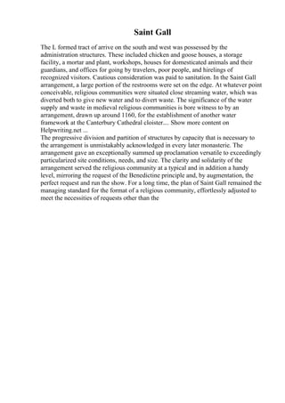 Saint Gall
The L formed tract of arrive on the south and west was possessed by the
administration structures. These included chicken and goose houses, a storage
facility, a mortar and plant, workshops, houses for domesticated animals and their
guardians, and offices for going by travelers, poor people, and hirelings of
recognized visitors. Cautious consideration was paid to sanitation. In the Saint Gall
arrangement, a large portion of the restrooms were set on the edge. At whatever point
conceivable, religious communities were situated close streaming water, which was
diverted both to give new water and to divert waste. The significance of the water
supply and waste in medieval religious communities is bore witness to by an
arrangement, drawn up around 1160, for the establishment of another water
framework at the Canterbury Cathedral cloister.... Show more content on
Helpwriting.net ...
The progressive division and partition of structures by capacity that is necessary to
the arrangement is unmistakably acknowledged in every later monasterie. The
arrangement gave an exceptionally summed up proclamation versatile to exceedingly
particularized site conditions, needs, and size. The clarity and solidarity of the
arrangement served the religious community at a typical and in addition a handy
level, mirroring the request of the Benedictine principle and, by augmentation, the
perfect request and run the show. For a long time, the plan of Saint Gall remained the
managing standard for the format of a religious community, effortlessly adjusted to
meet the necessities of requests other than the
 