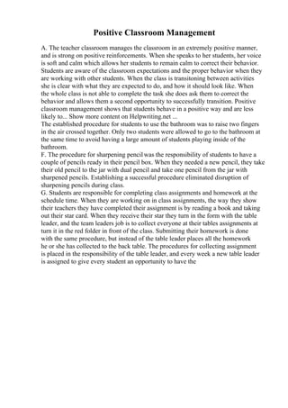 Positive Classroom Management
A. The teacher classroom manages the classroom in an extremely positive manner,
and is strong on positive reinforcements. When she speaks to her students, her voice
is soft and calm which allows her students to remain calm to correct their behavior.
Students are aware of the classroom expectations and the proper behavior when they
are working with other students. When the class is transitoning between activities
she is clear with what they are expected to do, and how it should look like. When
the whole class is not able to complete the task she does ask them to correct the
behavior and allows them a second opportunity to successfully transition. Positive
classroom management shows that students behave in a positive way and are less
likely to... Show more content on Helpwriting.net ...
The established procedure for students to use the bathroom was to raise two fingers
in the air crossed together. Only two students were allowed to go to the bathroom at
the same time to avoid having a large amount of students playing inside of the
bathroom.
F. The procedure for sharpening pencilwas the responsibility of students to have a
couple of pencils ready in their pencil box. When they needed a new pencil, they take
their old pencil to the jar with dual pencil and take one pencil from the jar with
sharpened pencils. Establishing a successful procedure eliminated disruption of
sharpening pencils during class.
G. Students are responsible for completing class assignments and homework at the
schedule time. When they are working on in class assignments, the way they show
their teachers they have completed their assignment is by reading a book and taking
out their star card. When they receive their star they turn in the form with the table
leader, and the team leaders job is to collect everyone at their tables assignments at
turn it in the red folder in front of the class. Submitting their homework is done
with the same procedure, but instead of the table leader places all the homework
he or she has collected to the back table. The procedures for collecting assignment
is placed in the responsibility of the table leader, and every week a new table leader
is assigned to give every student an opportunity to have the
 