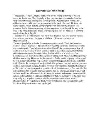 Socrates Defense Essay
The accusers, Meletos, Anytos, and Lycon, are all young and trying to make a
name for themselves. They begin by telling everyone not to be deceived and to
take caution because Socrates is a clever speaker . According to Socrates, the
difference between him and his accusers is that he speaks the truth. He is on trial
for two items, which include, corrupting the youth and impiety. Socrates tells
everyone that he has no experience with the court and he will speak the way he is
used to by being honest and direct. Socrates explains that his behavior is from the
oracle of Apollo at Delphi.
The oracle was asked if anyone was wiser than Socrates was. The answer was no,
there was no man wiser. He could not believe ... Show more content on
Helpwriting.net ...
The other possibility is that he does not corrupt them at all. Third, in frustration,
Meletos accuses Socrates of being nonbeliever, at the same time he claims Socrates
teaches new gods. Thus, Meletos contradicts himself. Socrates argues that fear of
death is foolish, because it is not known if death is a good or an evil, thus there is
no reason to fear death. Socrates claims that his mission is in service to God.
Socrates does not throw himself on the mercy of the court. Many would bring in their
children to win pity. However, he does mention that he has three young children and
he tells the jury about their responsibility to ignore the appeals to pity and judge the
truth. Despite Socrates speech, the jury finds him guilty as charged. Meletos proposes
death as punishment. Instead, Socrates proposes retirement in a home for benefactors
of the state. He examines possible penalties: death, imprisonment, a fine, or exile. The
jury sentences him to death. Socrates remarks that his internal, guiding voice, which
at times would warn him to refrain from certain actions, had not once interrupted his
actions in his defense. If Socrates finds that they believe themselves to be wiser than
they really are, he points out their mistake, thus educates them and himself.
[Socrates], For if you put me to death, you will not easily find such another, really
like something stuck on the state by the god,
 