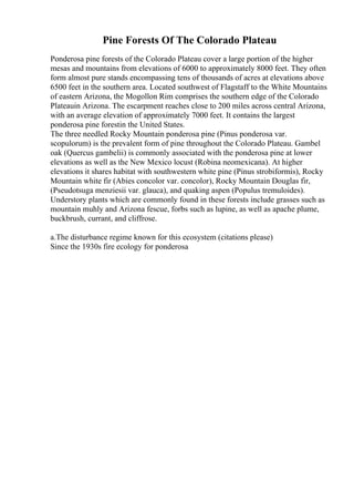 Pine Forests Of The Colorado Plateau
Ponderosa pine forests of the Colorado Plateau cover a large portion of the higher
mesas and mountains from elevations of 6000 to approximately 8000 feet. They often
form almost pure stands encompassing tens of thousands of acres at elevations above
6500 feet in the southern area. Located southwest of Flagstaff to the White Mountains
of eastern Arizona, the Mogollon Rim comprises the southern edge of the Colorado
Plateauin Arizona. The escarpment reaches close to 200 miles across central Arizona,
with an average elevation of approximately 7000 feet. It contains the largest
ponderosa pine forestin the United States.
The three needled Rocky Mountain ponderosa pine (Pinus ponderosa var.
scopulorum) is the prevalent form of pine throughout the Colorado Plateau. Gambel
oak (Quercus gambelii) is commonly associated with the ponderosa pine at lower
elevations as well as the New Mexico locust (Robina neomexicana). At higher
elevations it shares habitat with southwestern white pine (Pinus strobiformis), Rocky
Mountain white fir (Abies concolor var. concolor), Rocky Mountain Douglas fir,
(Pseudotsuga menziesii var. glauca), and quaking aspen (Populus tremuloides).
Understory plants which are commonly found in these forests include grasses such as
mountain muhly and Arizona fescue, forbs such as lupine, as well as apache plume,
buckbrush, currant, and cliffrose.
a.The disturbance regime known for this ecosystem (citations please)
Since the 1930s fire ecology for ponderosa
 