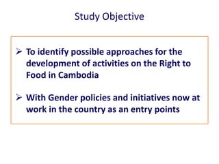 Study Objective
 To identify possible approaches for the
development of activities on the Right to
Food in Cambodia
 Wit...
