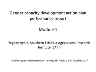 Gender capacity development action plan
performance report
Module 1
Tegene Ayele, Southern Ethiopia Agricultural Research
Institute (SARI)
Gender Capacity Development Training, ILRI Addis, 23-27 October 2017
 